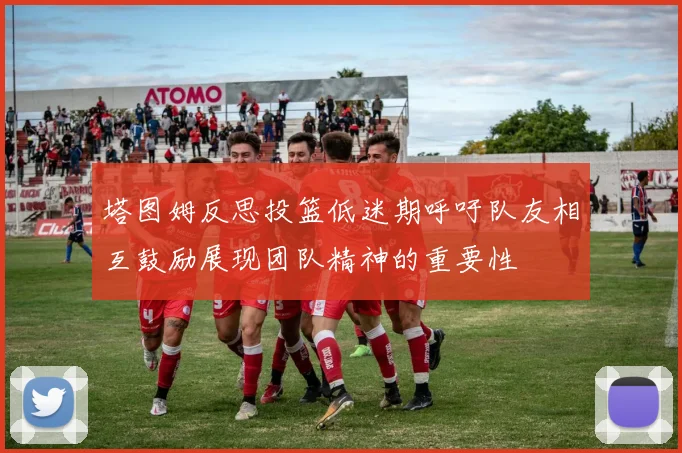 塔图姆反思投篮低迷期呼吁队友相互鼓励展现团队精神的重要性