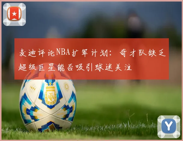 麦迪评论NBA扩军计划：奇才队缺乏超级巨星能否吸引球迷关注