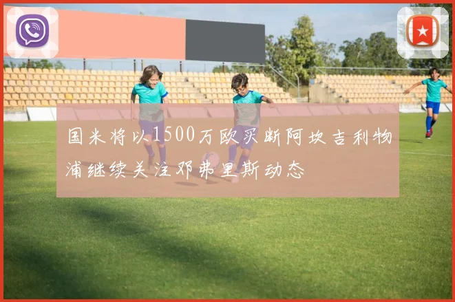国米将以1500万欧买断阿坎吉利物浦继续关注邓弗里斯动态