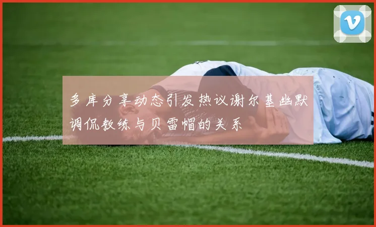 多库分享动态引发热议谢尔基幽默调侃教练与贝雷帽的关系