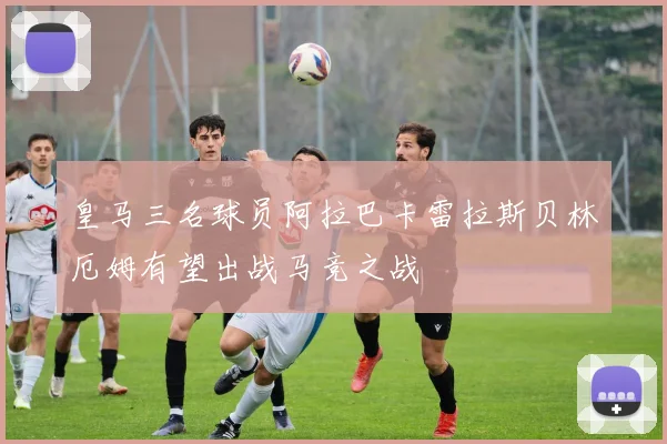 皇马三名球员阿拉巴卡雷拉斯贝林厄姆有望出战马竞之战