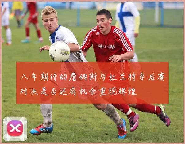 八年期待的詹姆斯与杜兰特季后赛对决是否还有机会重现辉煌