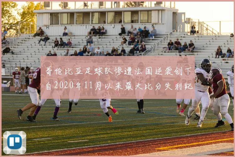 哥伦比亚足球队惨遭法国逆袭创下自2020年11月以来最大比分失利纪录