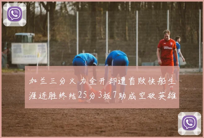 加兰三分火力全开却遭首败快船生涯连胜终结25分3板7助成空砍英雄