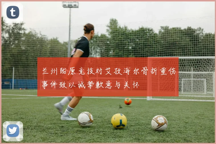 兰州陇原竞技对艾孜海尔骨折重伤事件致以诚挚歉意与关怀