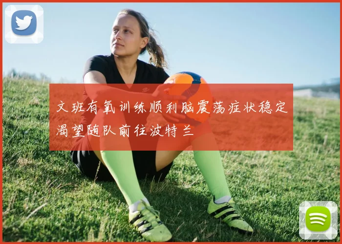 文班有氧训练顺利脑震荡症状稳定渴望随队前往波特兰