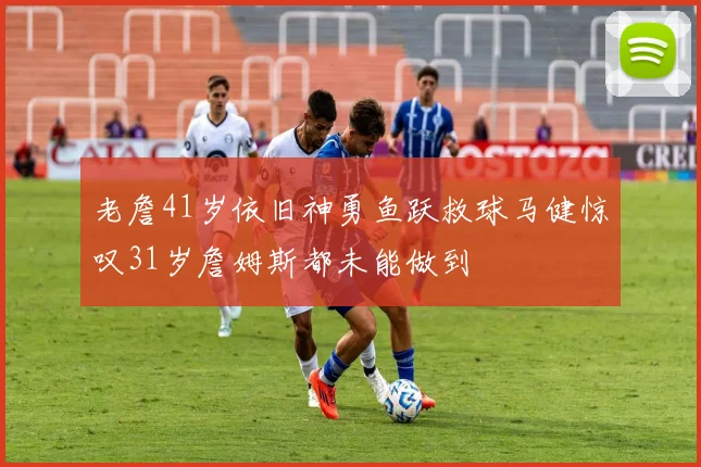 老詹41岁依旧神勇鱼跃救球马健惊叹31岁詹姆斯都未能做到