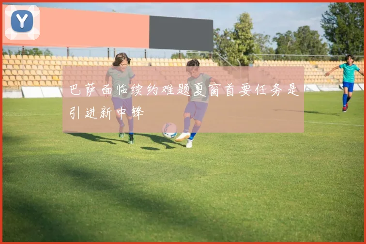 巴萨面临续约难题夏窗首要任务是引进新中锋