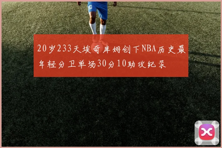 20岁233天埃奇库姆创下NBA历史最年轻分卫单场30分10助攻纪录