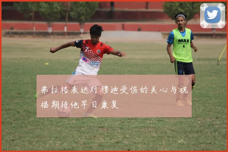 弗拉格表达对穆迪受伤的关心与祝福期待他早日康复