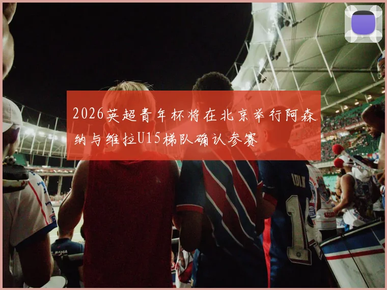 2026英超青年杯将在北京举行阿森纳与维拉U15梯队确认参赛