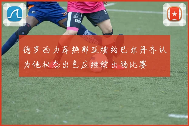 德罗西力荐热那亚续约巴尔丹齐认为他状态出色应继续出场比赛