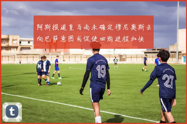 阿斯报道皇马尚未确定穆尼奥斯去向巴萨意图或促使回购进程加快