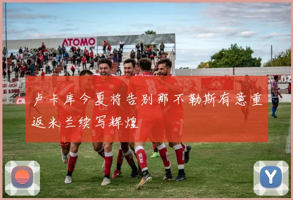 卢卡库今夏将告别那不勒斯有意重返米兰续写辉煌