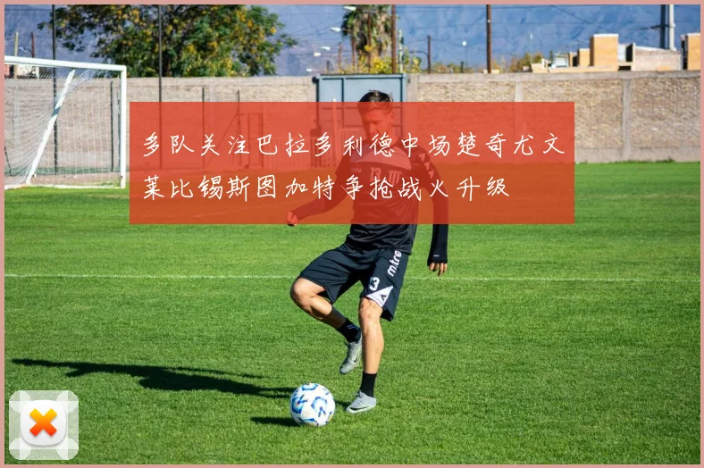 多队关注巴拉多利德中场楚奇尤文莱比锡斯图加特争抢战火升级