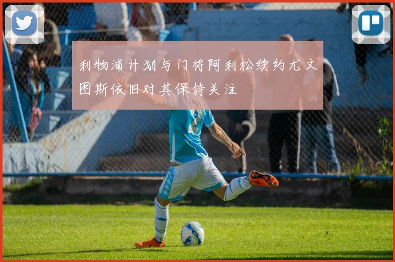 利物浦计划与门将阿利松续约尤文图斯依旧对其保持关注